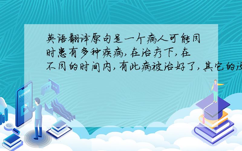 英语翻译原句是一个病人可能同时患有多种疾病,在治疗下,在不同的时间内,有此病被治好了,其它的没有被治好.：我的翻译是：a