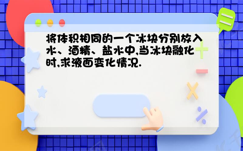 将体积相同的一个冰块分别放入水、酒精、盐水中,当冰块融化时,求液面变化情况.