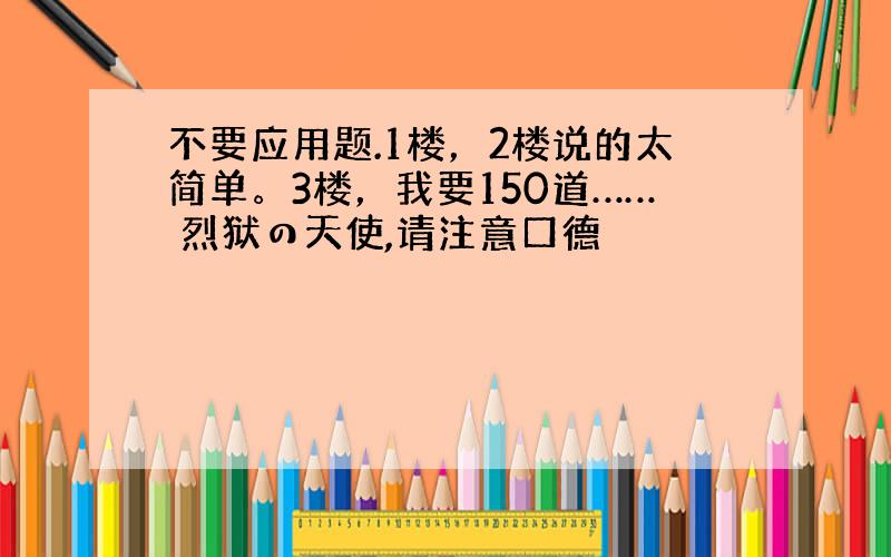 不要应用题.1楼，2楼说的太简单。3楼，我要150道…… 烈狱の天使,请注意口德