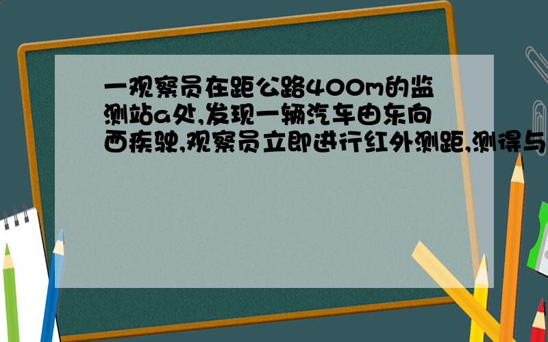 一观察员在距公路400m的监测站a处,发现一辆汽车由东向西疾驶,观察员立即进行红外测距,测得与他相距400m,10s后,