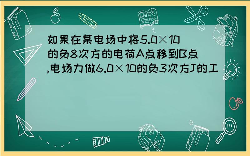 如果在某电场中将5.0×10的负8次方的电荷A点移到B点,电场力做6.0×10的负3次方J的工