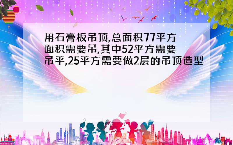 用石膏板吊顶,总面积77平方面积需要吊,其中52平方需要吊平,25平方需要做2层的吊顶造型