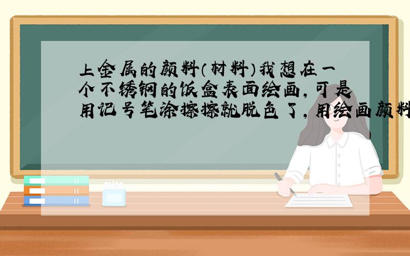 上金属的颜料（材料）我想在一个不锈钢的饭盒表面绘画,可是用记号笔涂擦擦就脱色了,用绘画颜料就更不行了,请问有什么材料或者