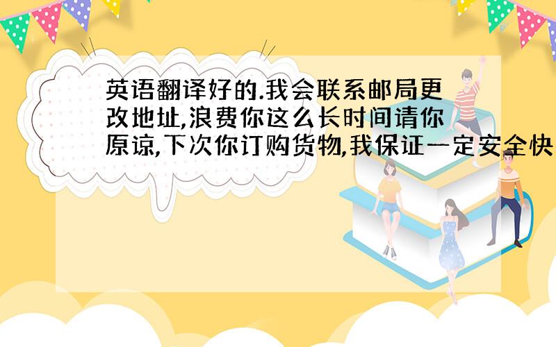 英语翻译好的.我会联系邮局更改地址,浪费你这么长时间请你原谅,下次你订购货物,我保证一定安全快速到达,并且赠送你2双作为