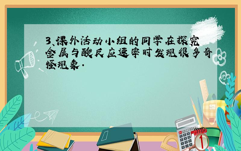 3、课外活动小组的同学在探究金属与酸反应速率时发现很多奇怪现象.