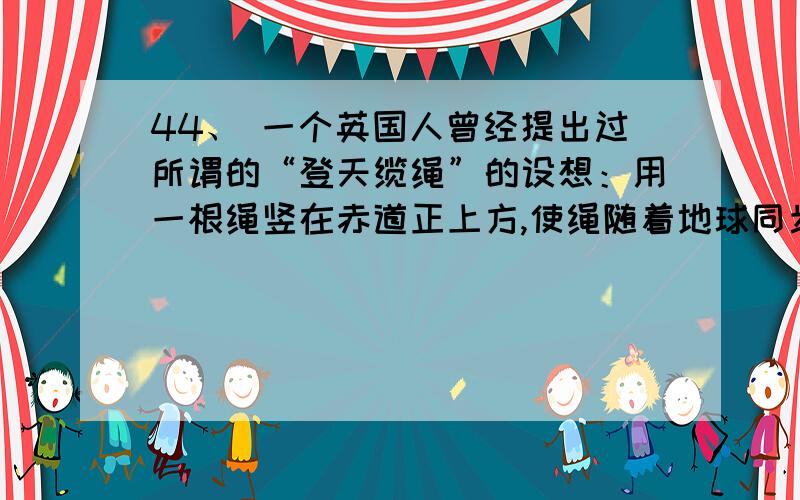 44、 一个英国人曾经提出过所谓的“登天缆绳”的设想：用一根绳竖在赤道正上方,使绳随着地球同步自转,只要这根绳足够长,就