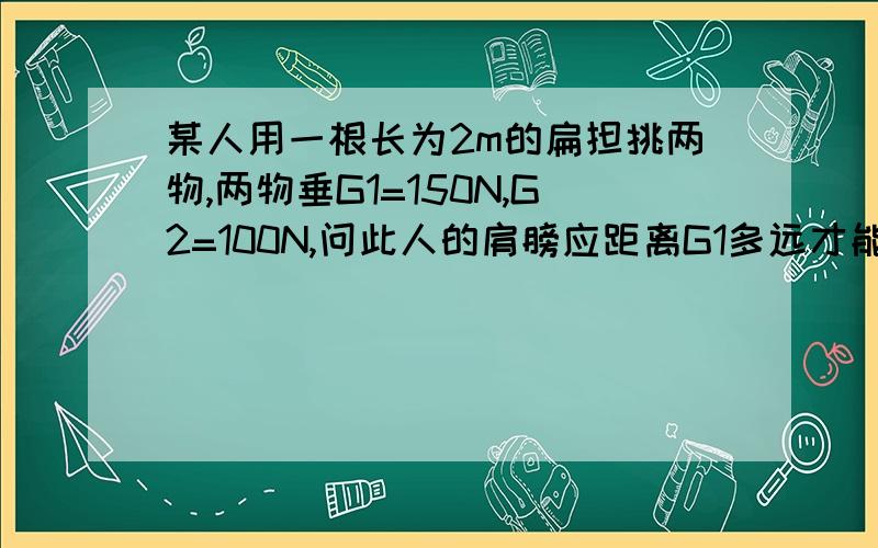 某人用一根长为2m的扁担挑两物,两物垂G1=150N,G2=100N,问此人的肩膀应距离G1多远才能正好平衡? 急!