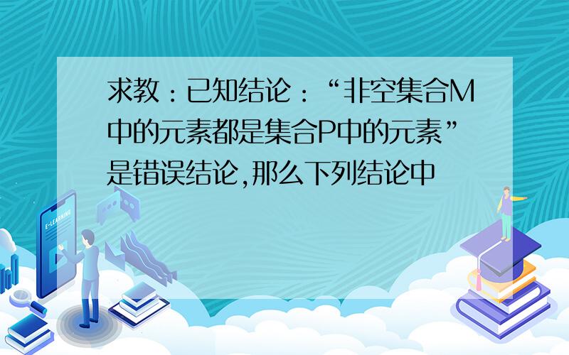 求教：已知结论：“非空集合M中的元素都是集合P中的元素”是错误结论,那么下列结论中