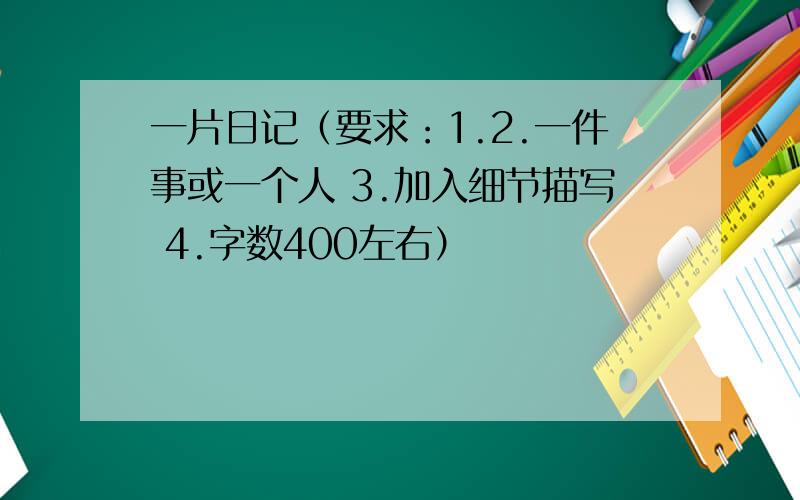 一片日记（要求：1.2.一件事或一个人 3.加入细节描写 4.字数400左右）