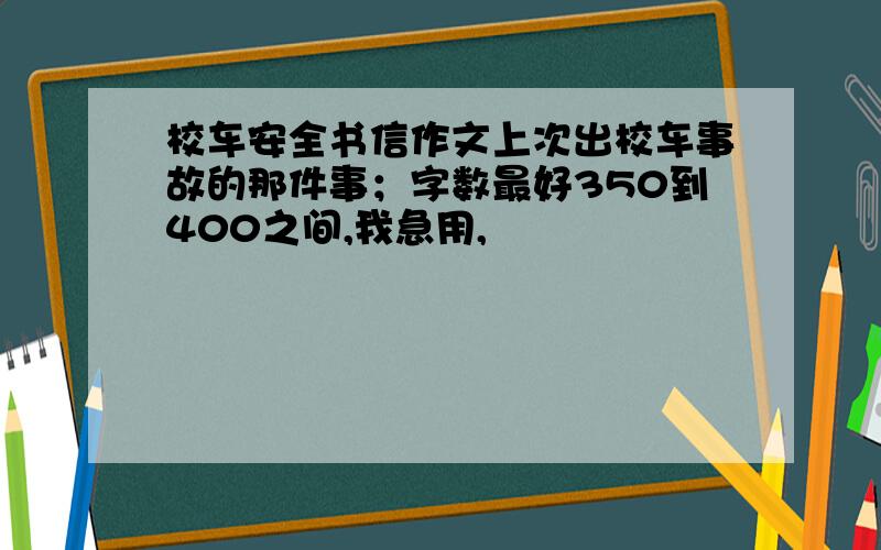 校车安全书信作文上次出校车事故的那件事；字数最好350到400之间,我急用,