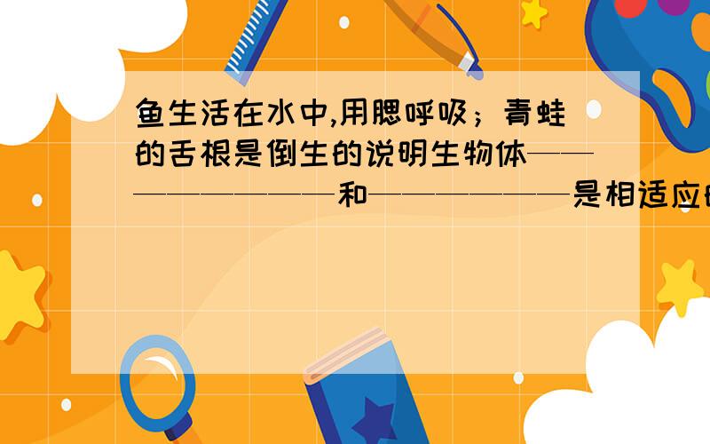 鱼生活在水中,用腮呼吸；青蛙的舌根是倒生的说明生物体————————和——————是相适应的,同时也能说明生物体对环境的