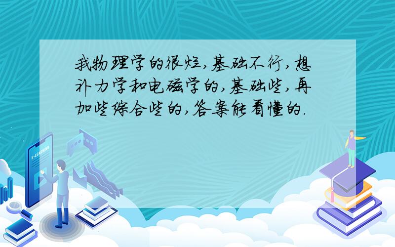 我物理学的很烂,基础不行,想补力学和电磁学的,基础些,再加些综合些的,答案能看懂的.