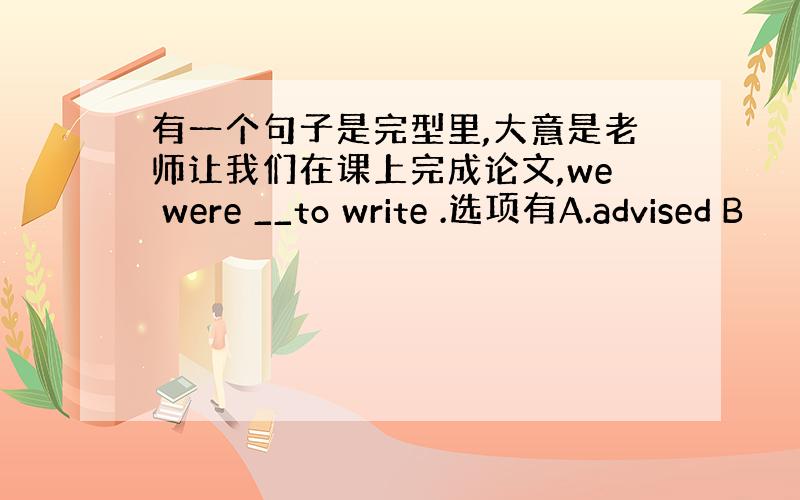 有一个句子是完型里,大意是老师让我们在课上完成论文,we were __to write .选项有A.advised B