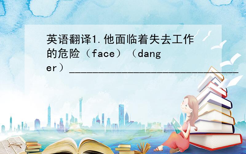 英语翻译1.他面临着失去工作的危险（face）（danger）_____________________________