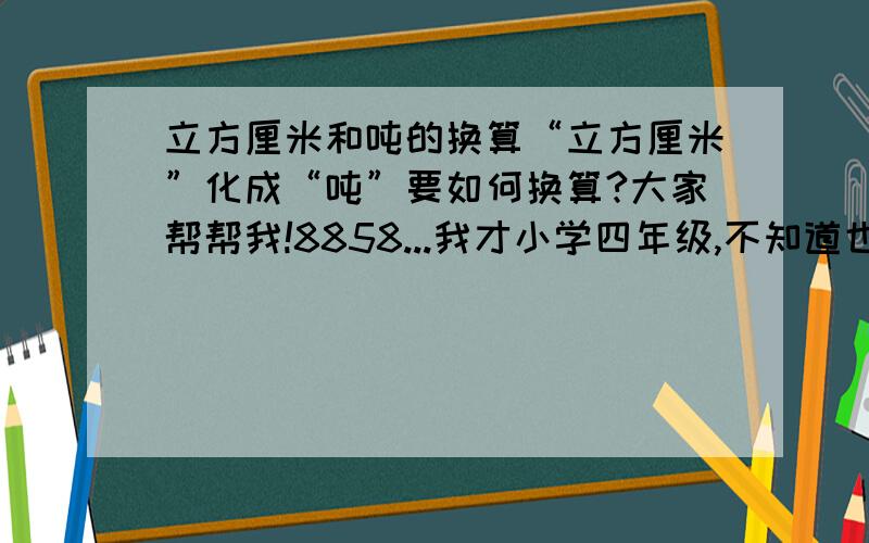 立方厘米和吨的换算“立方厘米”化成“吨”要如何换算?大家帮帮我!8858...我才小学四年级,不知道也是正常的嘛...