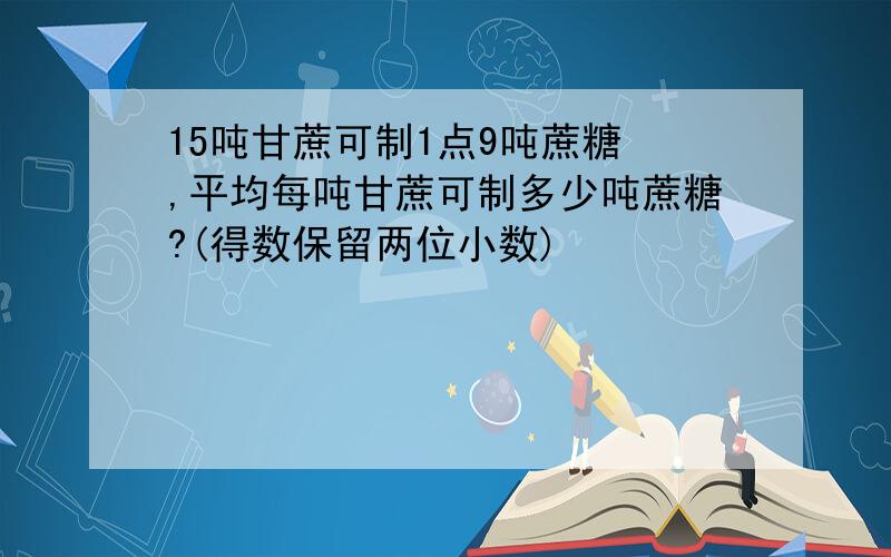 15吨甘蔗可制1点9吨蔗糖 ,平均每吨甘蔗可制多少吨蔗糖?(得数保留两位小数)