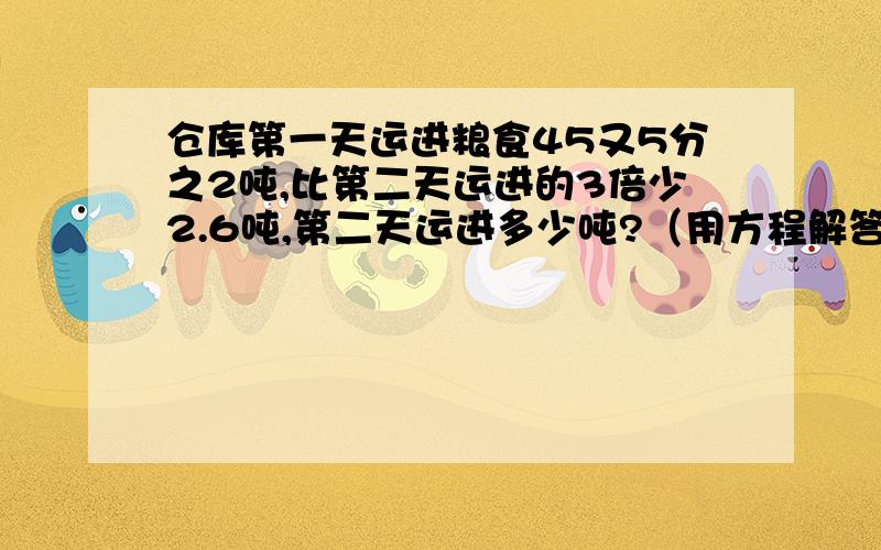 仓库第一天运进粮食45又5分之2吨,比第二天运进的3倍少2.6吨,第二天运进多少吨?（用方程解答）