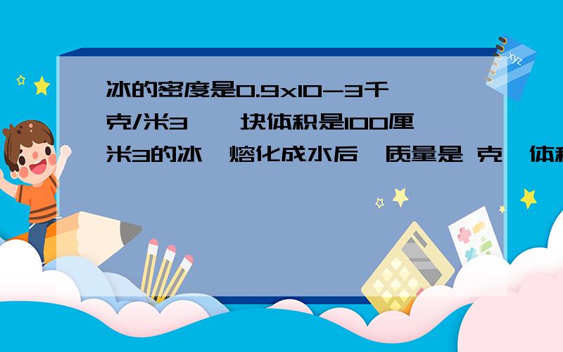 冰的密度是0.9x10-3千克/米3,一块体积是100厘米3的冰,熔化成水后,质量是 克,体积是 厘米3；135克水结成