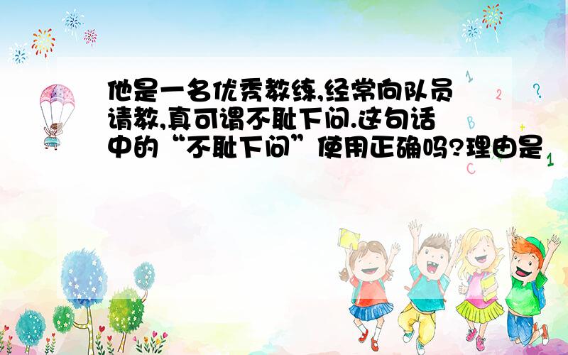 他是一名优秀教练,经常向队员请教,真可谓不耻下问.这句话中的“不耻下问”使用正确吗?理由是