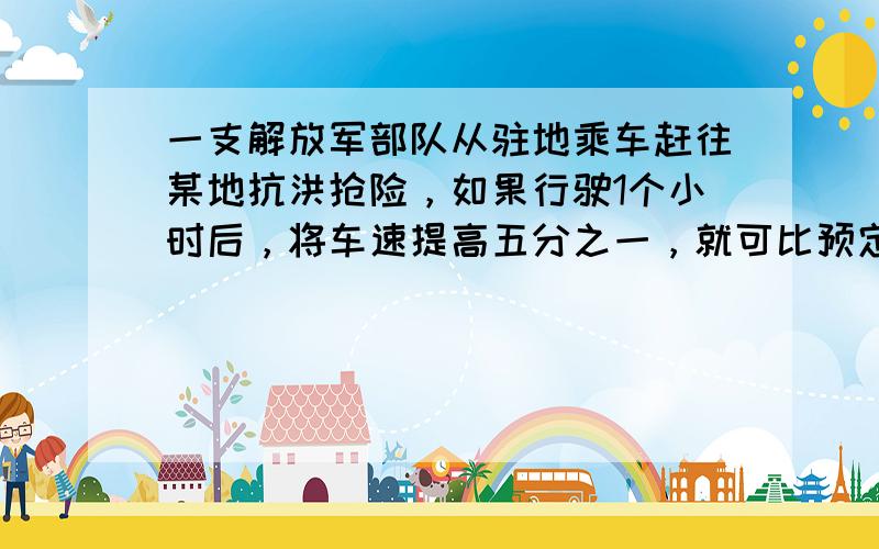 一支解放军部队从驻地乘车赶往某地抗洪抢险，如果行驶1个小时后，将车速提高五分之一，就可比预定时间提前20分钟赶到；如果先