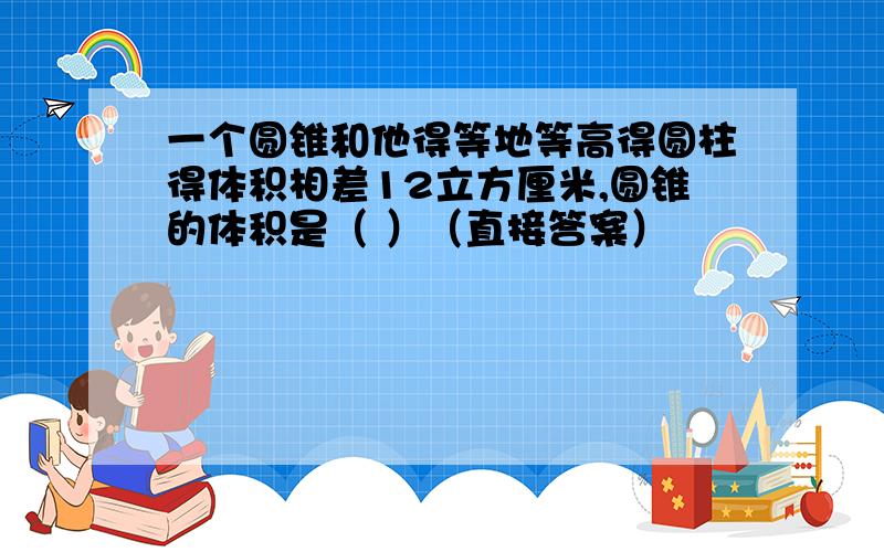 一个圆锥和他得等地等高得圆柱得体积相差12立方厘米,圆锥的体积是（ ）（直接答案）