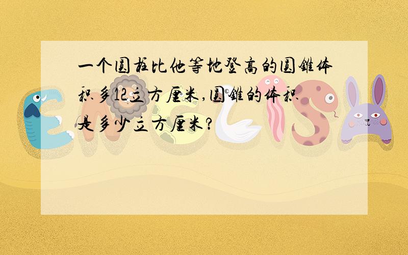 一个圆柱比他等地登高的圆锥体积多12立方厘米,圆锥的体积是多少立方厘米?