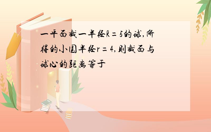 一平面截一半径R=5的球,所得的小圆半径r=4,则截面与球心的距离等于