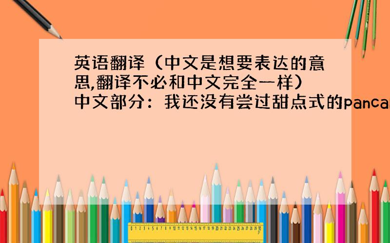 英语翻译（中文是想要表达的意思,翻译不必和中文完全一样）中文部分：我还没有尝过甜点式的pancake,有机会一定要试一试