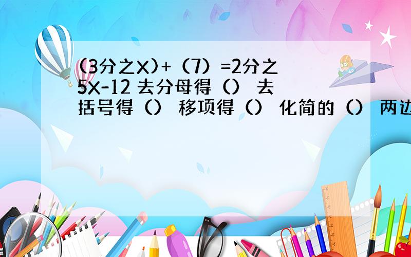 (3分之X)+（7）=2分之5X-12 去分母得（） 去括号得（） 移项得（） 化简的（） 两边都除以（）,得（）