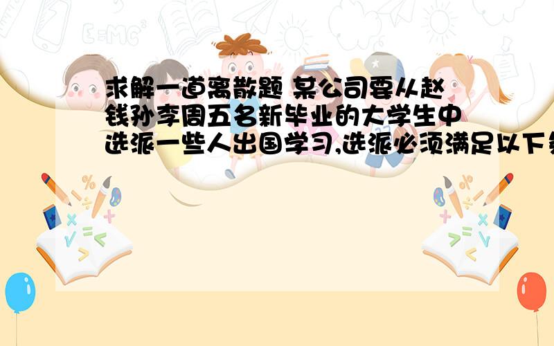 求解一道离散题 某公司要从赵钱孙李周五名新毕业的大学生中选派一些人出国学习,选派必须满足以下条件：（1）若赵去,钱也去