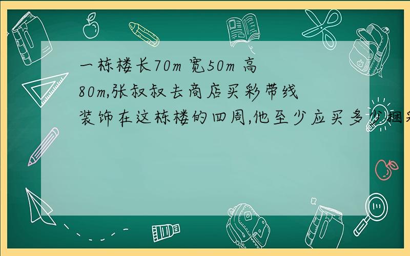 一栋楼长70m 宽50m 高80m,张叔叔去商店买彩带线装饰在这栋楼的四周,他至少应买多少捆彩带线每捆100m