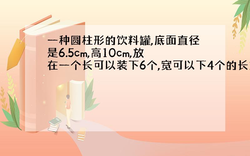 一种圆柱形的饮料罐,底面直径是6.5cm,高10cm,放在一个长可以装下6个,宽可以下4个的长方体里.