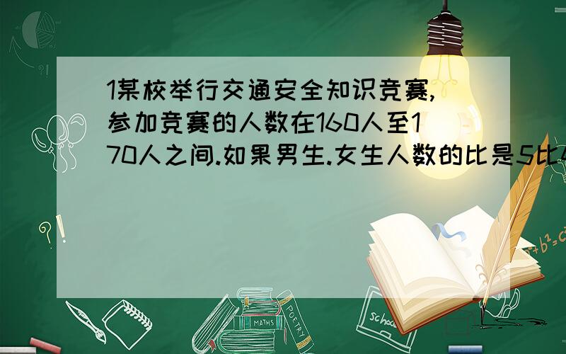 1某校举行交通安全知识竞赛,参加竞赛的人数在160人至170人之间.如果男生.女生人数的比是5比4,参加竞赛的男生,女生