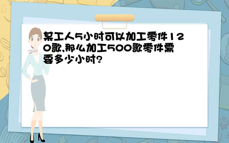 某工人5小时可以加工零件120歌,那么加工500歌零件需要多少小时?