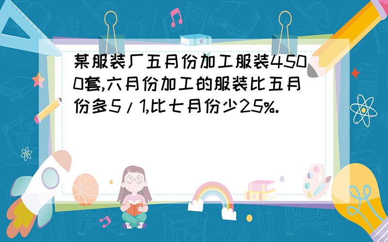 某服装厂五月份加工服装4500套,六月份加工的服装比五月份多5/1,比七月份少25%.