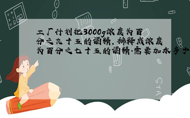 工厂计划把3000g浓度为百分之九十五的酒精,稀释成浓度为百分之七十五的酒精.需要加水多少克?