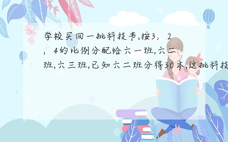 学校买回一批科技书,按3：2：4的比例分配给六一班,六二班,六三班,已知六二班分得30本,这批科技书一共有多少本