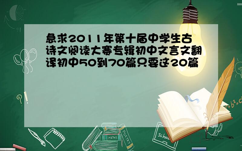 急求2011年第十届中学生古诗文阅读大赛专辑初中文言文翻译初中50到70篇只要这20篇