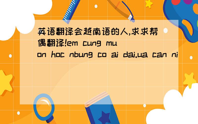 英语翻译会越南语的人,求求帮偶翻译!em cung muon hoc nbung co ai dai.ua can ni