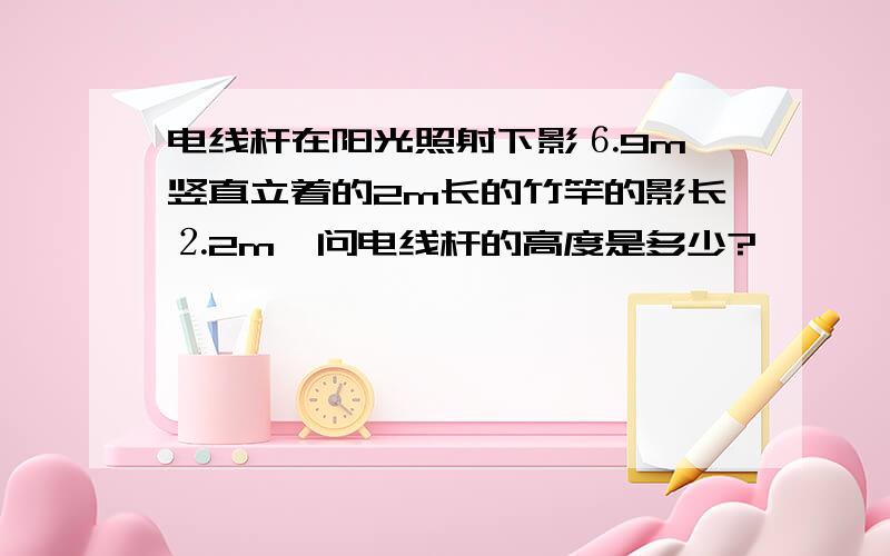 电线杆在阳光照射下影⒍9m,竖直立着的2m长的竹竿的影长⒉2m,问电线杆的高度是多少?,