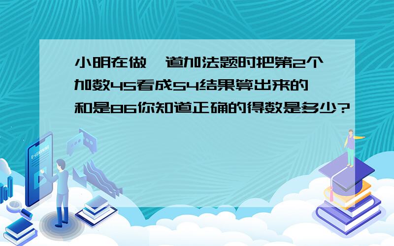 小明在做一道加法题时把第2个加数45看成54结果算出来的和是86你知道正确的得数是多少?