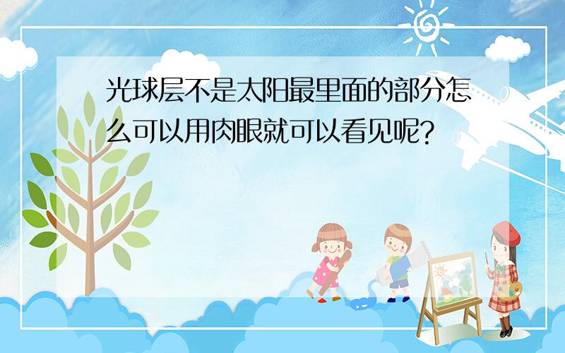 光球层不是太阳最里面的部分怎么可以用肉眼就可以看见呢?