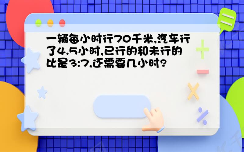一辆每小时行70千米,汽车行了4.5小时,已行的和未行的比是3:7,还需要几小时?