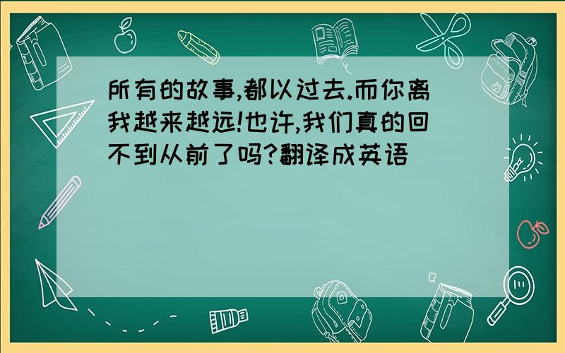 所有的故事,都以过去.而你离我越来越远!也许,我们真的回不到从前了吗?翻译成英语