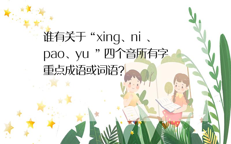 谁有关于“xing、ni 、pao、yu ”四个音所有字重点成语或词语?