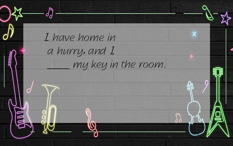 I have home in a hurry,and I ____ my key in the room.