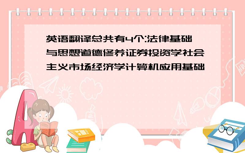 英语翻译总共有4个:法律基础与思想道德修养证券投资学社会主义市场经济学计算机应用基础