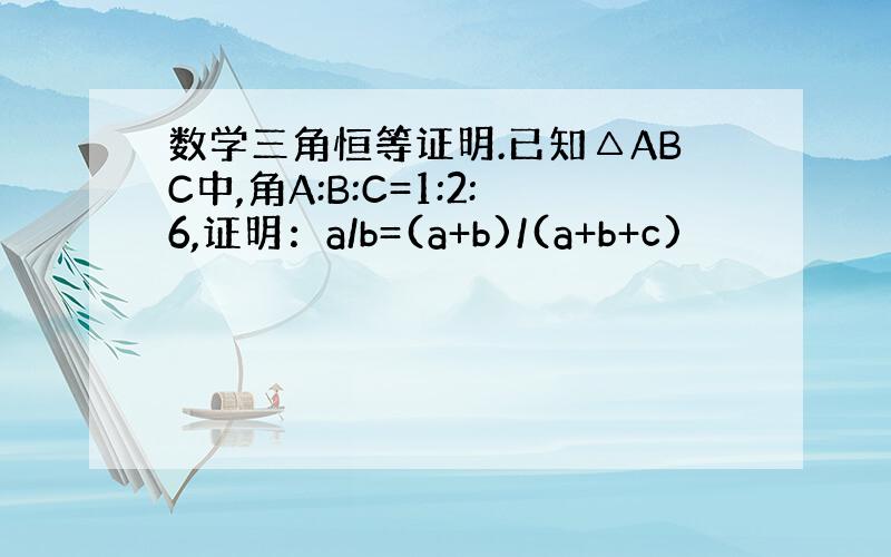 数学三角恒等证明.已知△ABC中,角A:B:C=1:2:6,证明：a/b=(a+b)/(a+b+c)