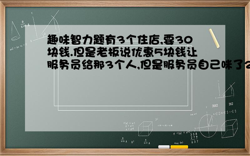 趣味智力题有3个住店,要30块钱.但是老板说优惠5块钱让服务员给那3个人,但是服务员自己咪了2块钱,给那3个人一人一块钱