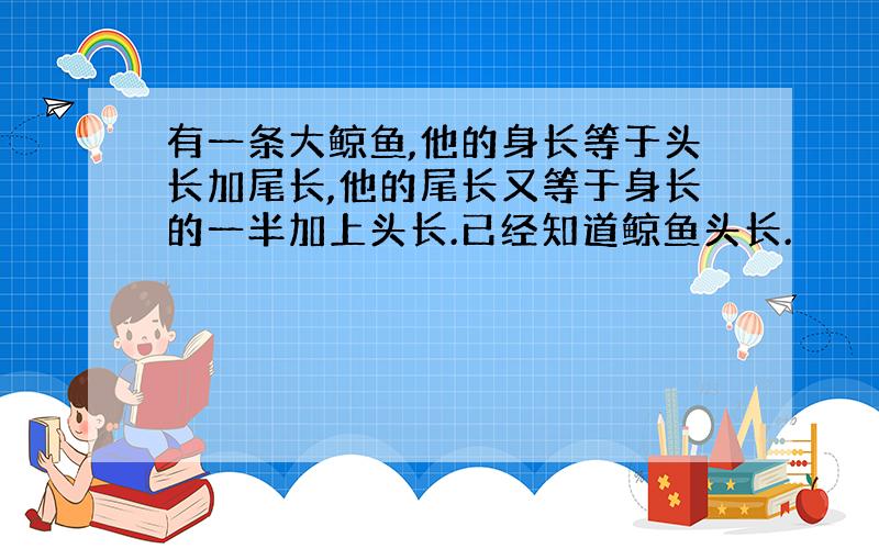 有一条大鲸鱼,他的身长等于头长加尾长,他的尾长又等于身长的一半加上头长.已经知道鲸鱼头长.